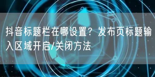 抖音标题栏在哪设置？发布页标题输入区域开启/关闭方法