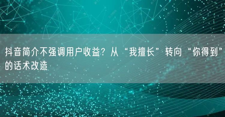 抖音简介不强调用户收益?从“我擅长”转向“你得到”的话术改造