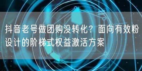 抖音老号做团购没转化?面向有效粉设计的阶梯式权益激活方案