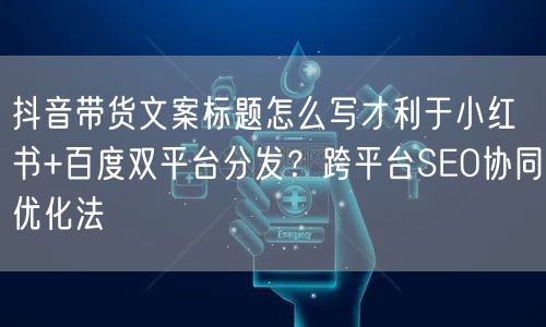 抖音带货文案标题怎么写才利于小红书+百度双平台分发?跨平台SEO协同优化法