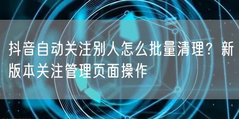 抖音自动关注别人怎么批量清理？新版本关注管理页面操作