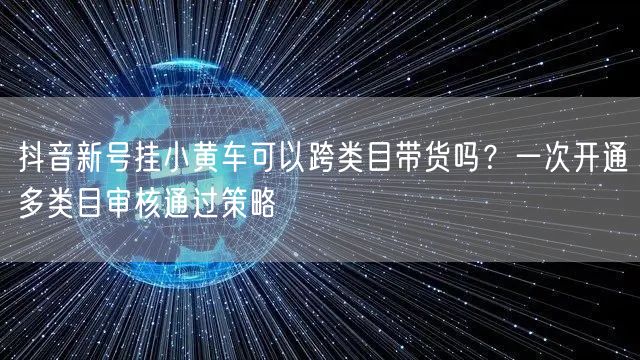 抖音新号挂小黄车可以跨类目带货吗？一次开通多类目审核通过策略