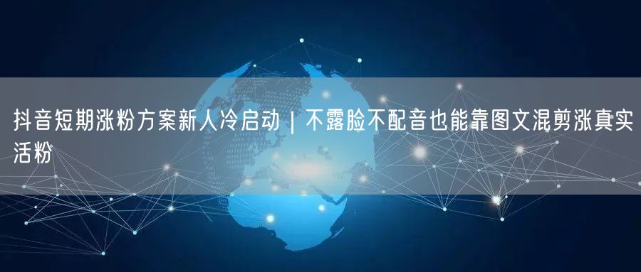抖音短期涨粉方案新人冷启动|不露脸不配音也能靠图文混剪涨真实活粉