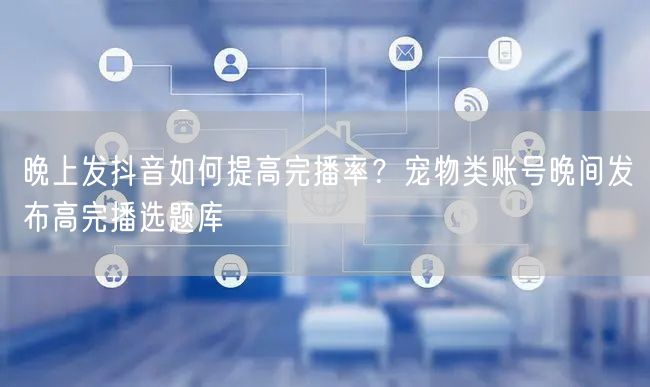 晚上发抖音如何提高完播率?宠物类账号晚间发布高完播选题库