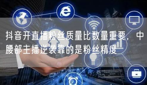 抖音开直播粉丝质量比数量重要,中腰部主播逆袭靠的是粉丝精度