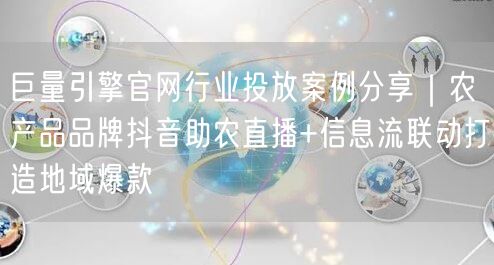 巨量引擎官网行业投放案例分享|农产品品牌抖音助农直播+信息流联动打造地域爆款
