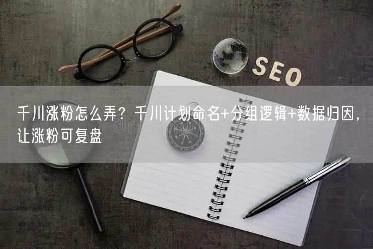 千川涨粉怎么弄?千川计划命名+分组逻辑+数据归因,让涨粉可复盘