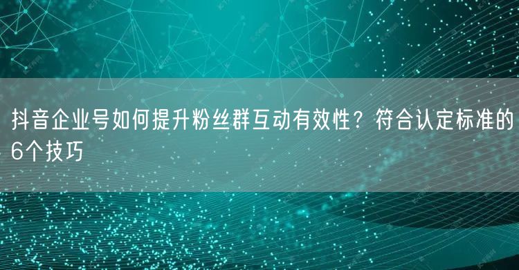 抖音企业号如何提升粉丝群互动有效性?符合认定标准的6个技巧