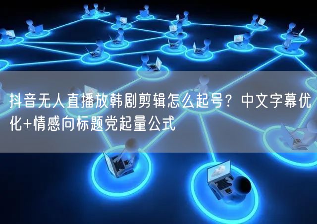 抖音无人直播放韩剧剪辑怎么起号?中文字幕优化+情感向标题党起量公式