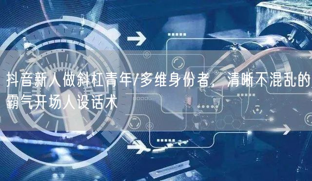 抖音新人做斜杠青年/多维身份者,清晰不混乱的霸气开场人设话术