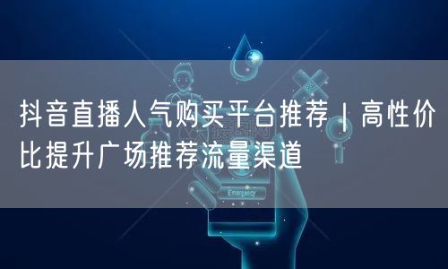 抖音直播人气购买平台推荐｜高性价比提升广场推荐流量渠道