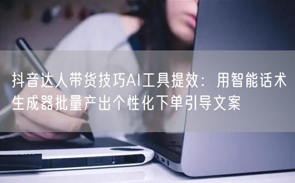 抖音达人带货技巧AI工具提效:用智能话术生成器批量产出个性化下单引导文案
