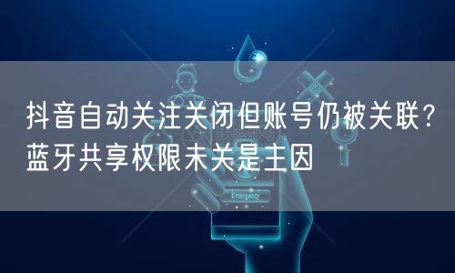 抖音自动关注关闭但账号仍被关联?蓝牙共享权限未关是主因