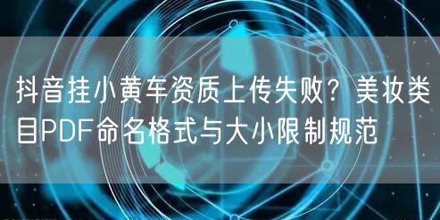 抖音挂小黄车资质上传失败?美妆类目PDF命名格式与大小限制规范