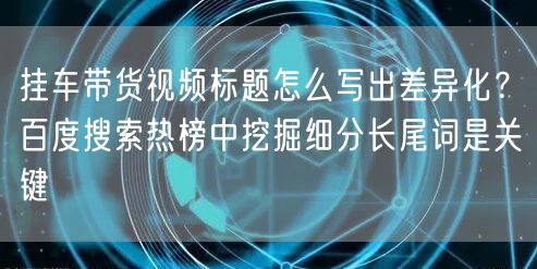 挂车带货视频标题怎么写出差异化?百度搜索热榜中挖掘细分长尾词是关键