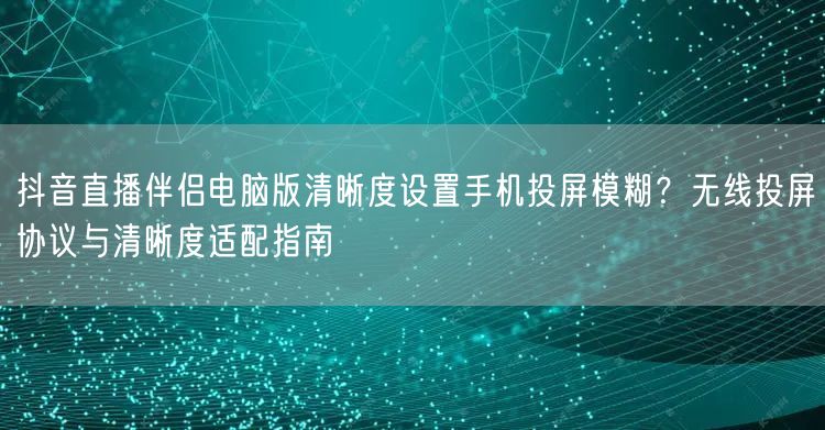抖音直播伴侣电脑版清晰度设置手机投屏模糊?无线投屏协议与清晰度适配指南