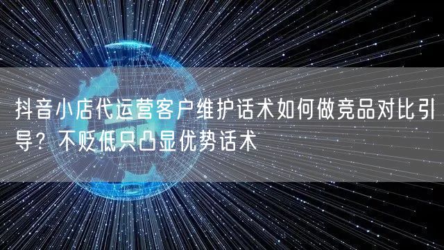 抖音小店代运营客户维护话术如何做竞品对比引导？不贬低只凸显优势话术