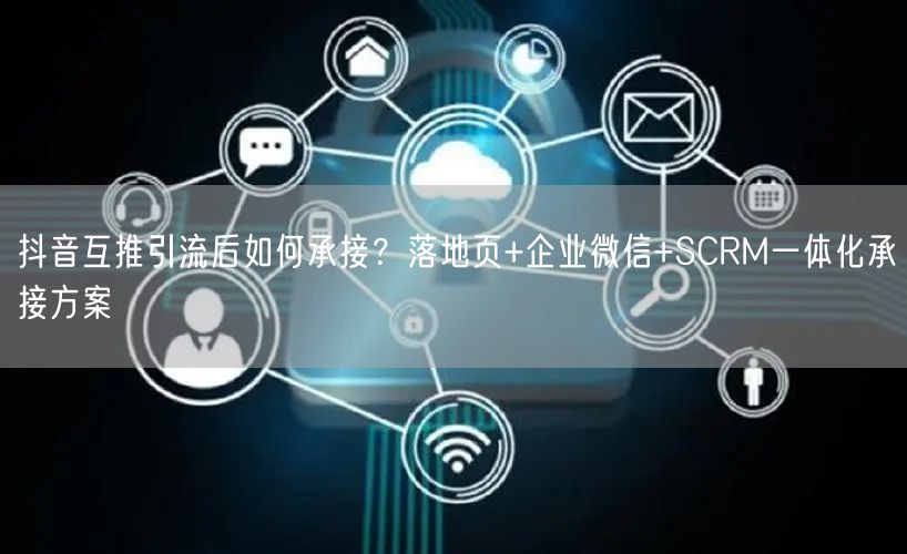 抖音互推引流后如何承接？落地页+企业微信+SCRM一体化承接方案