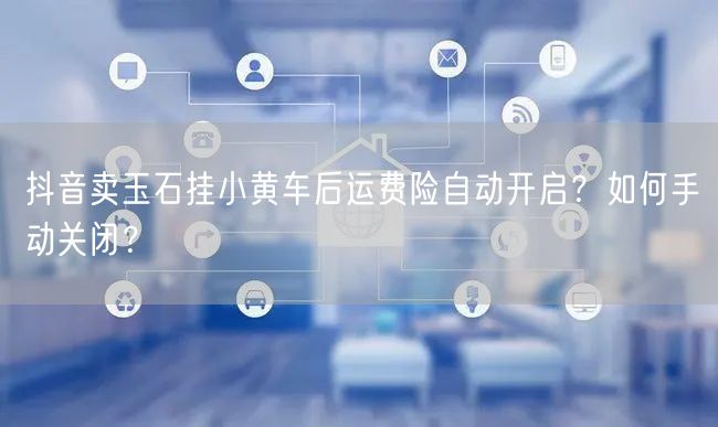 抖音卖玉石挂小黄车后运费险自动开启？如何手动关闭？
