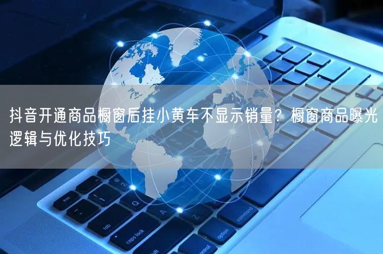 抖音开通商品橱窗后挂小黄车不显示销量？橱窗商品曝光逻辑与优化技巧
