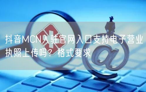 抖音MCN入驻官网入口支持电子营业执照上传吗？格式要求