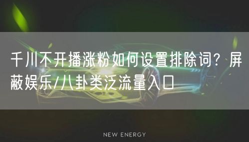 千川不开播涨粉如何设置排除词？屏蔽娱乐/八卦类泛流量入口