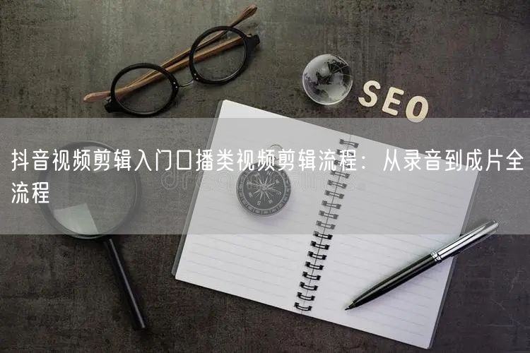 抖音视频剪辑入门口播类视频剪辑流程:从录音到成片全流程