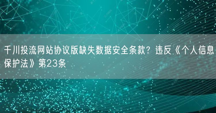 千川投流网站协议版缺失数据安全条款?违反《个人信息保护法》第23条