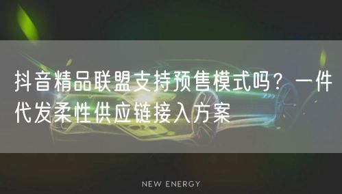 抖音精品联盟支持预售模式吗?一件代发柔性供应链接入方案