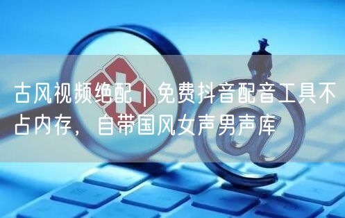 古风视频绝配|免费抖音配音工具不占内存,自带国风女声男声库