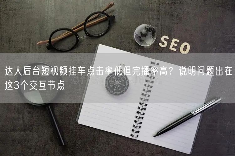达人后台短视频挂车点击率低但完播率高？说明问题出在这3个交互节点