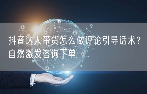 抖音达人带货怎么做评论引导话术？自然激发咨询下单