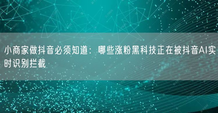 小商家做抖音必须知道:哪些涨粉黑科技正在被抖音AI实时识别拦截