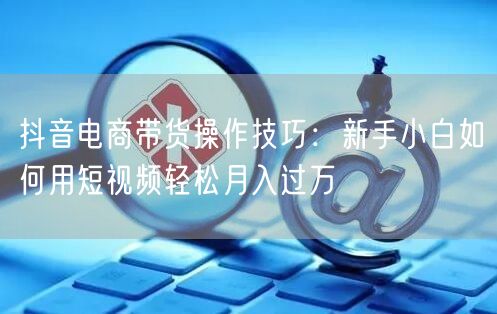 抖音电商带货操作技巧:新手小白如何用短视频轻松月入过万