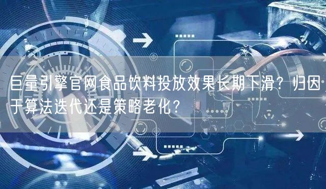 巨量引擎官网食品饮料投放效果长期下滑?归因于算法迭代还是策略老化?