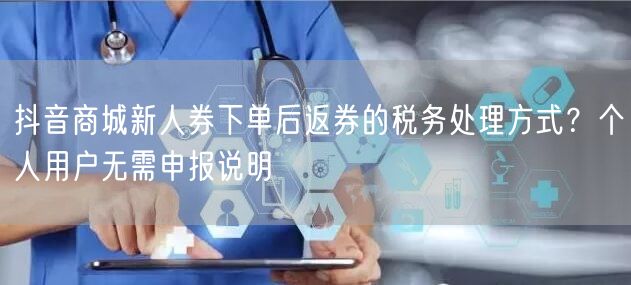 抖音商城新人券下单后返券的税务处理方式?个人用户无需申报说明