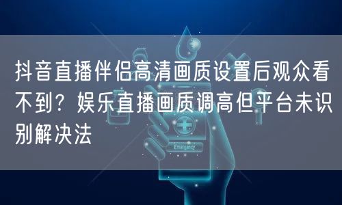抖音直播伴侣高清画质设置后观众看不到?娱乐直播画质调高但平台未识别解决法