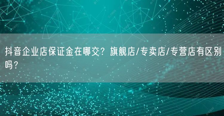 抖音企业店保证金在哪交?旗舰店/专卖店/专营店有区别吗?