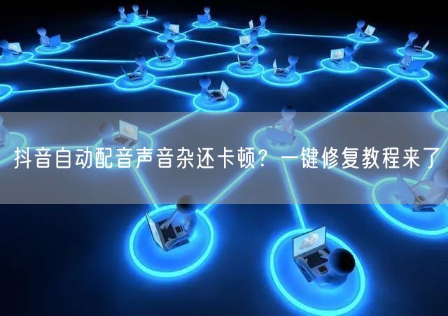 抖音自动配音声音杂还卡顿?一键修复教程来了