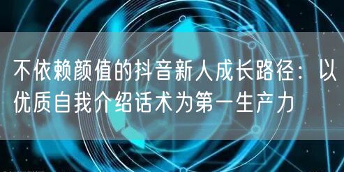 不依赖颜值的抖音新人成长路径:以优质自我介绍话术为第一生产力