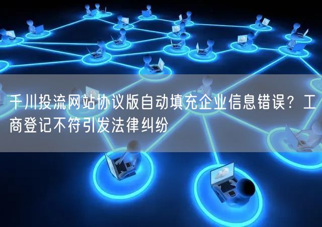 千川投流网站协议版自动填充企业信息错误?工商登记不符引发法律纠纷