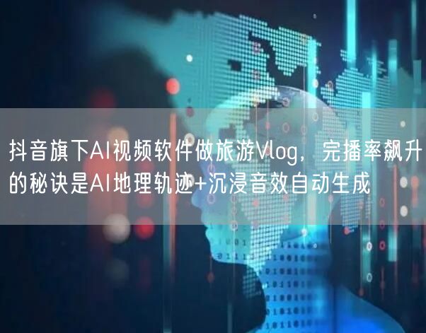 抖音旗下AI视频软件做旅游Vlog,完播率飙升的秘诀是AI地理轨迹+沉浸音效自动