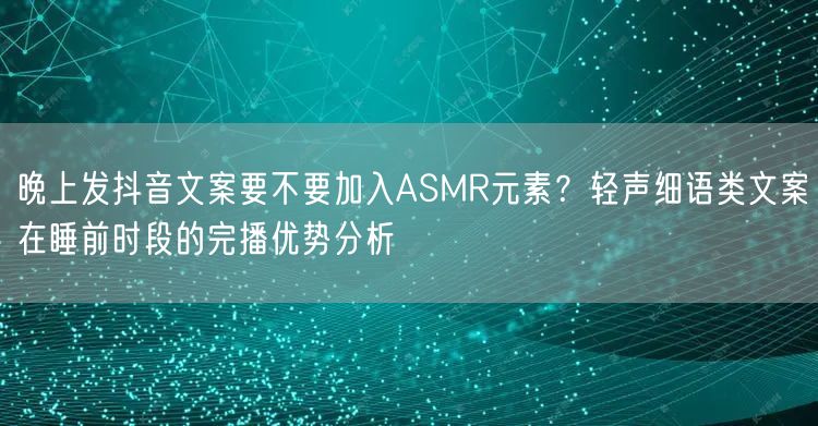 晚上发抖音文案要不要加入ASMR元素?轻声细语类文案在睡前时段的完播优势分析