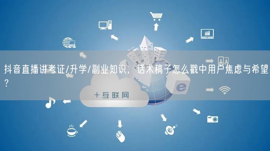 抖音直播讲考证/升学/副业知识,话术稿子怎么戳中用户焦虑与希望?