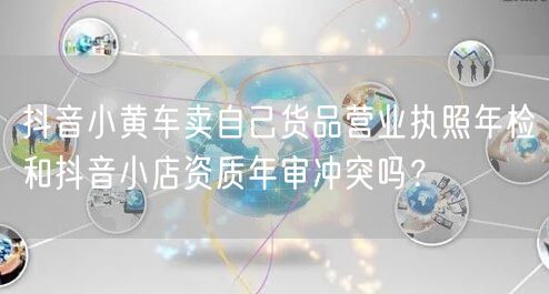 抖音小黄车卖自己货品营业执照年检和抖音小店资质年审冲突吗?