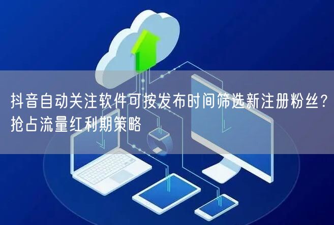 抖音自动关注软件可按发布时间筛选新注册粉丝?抢占流量红利期策略