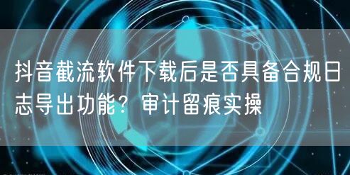 抖音截流软件下载后是否具备合规日志导出功能?审计留痕实操