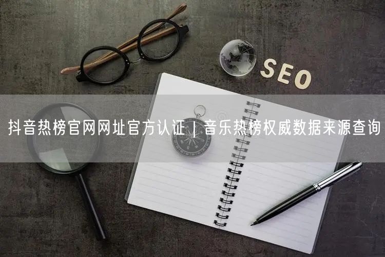 抖音热榜官网网址官方认证|音乐热榜权威数据来源查询