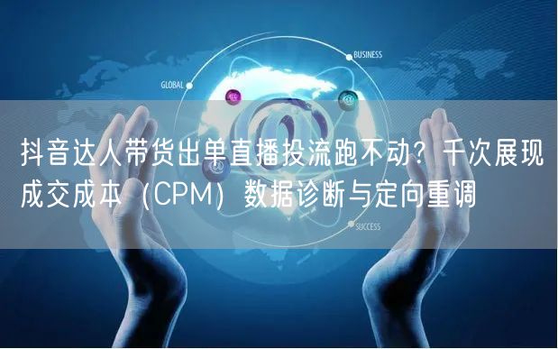 抖音达人带货出单直播投流跑不动？千次展现成交成本（CPM）数据诊断与定向重调