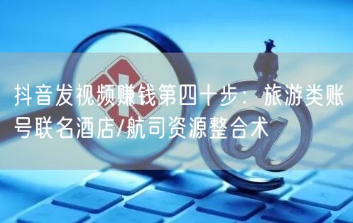 抖音发视频赚钱第四十步：旅游类账号联名酒店/航司资源整合术